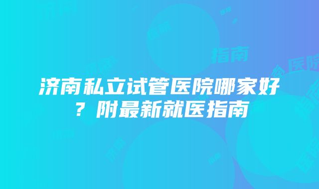 济南私立试管医院哪家好？附最新就医指南