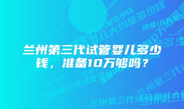 兰州第三代试管婴儿多少钱，准备10万够吗？