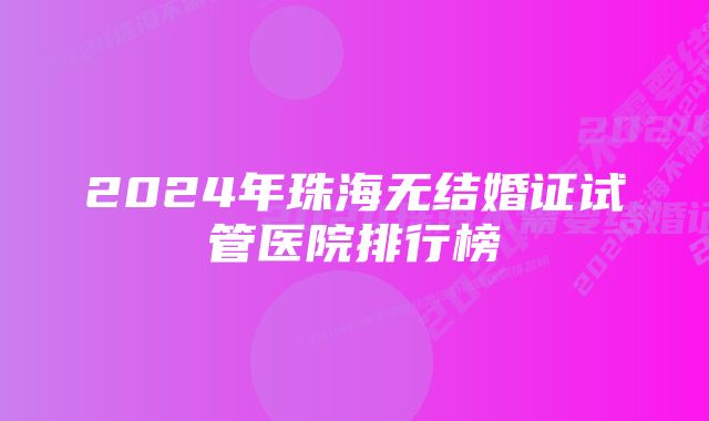 2024年珠海无结婚证试管医院排行榜