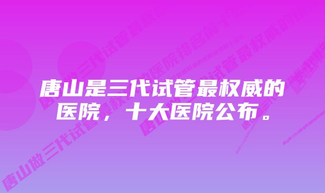 唐山是三代试管最权威的医院，十大医院公布。