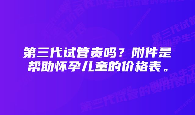 第三代试管贵吗？附件是帮助怀孕儿童的价格表。