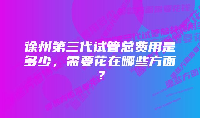 徐州第三代试管总费用是多少，需要花在哪些方面？