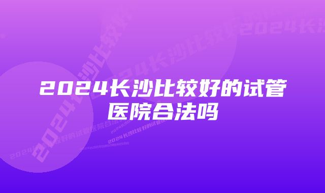 2024长沙比较好的试管医院合法吗