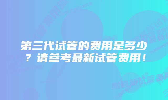 第三代试管的费用是多少？请参考最新试管费用！