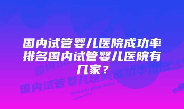 国内试管婴儿医院成功率排名国内试管婴儿医院有几家？