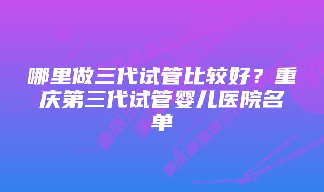 哪里做三代试管比较好？重庆第三代试管婴儿医院名单