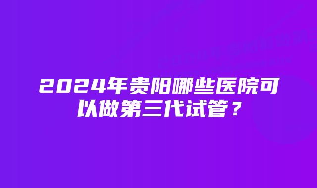 2024年贵阳哪些医院可以做第三代试管？