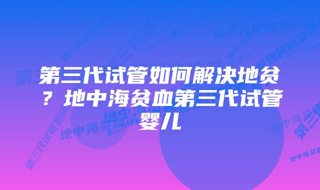 第三代试管如何解决地贫？地中海贫血第三代试管婴儿