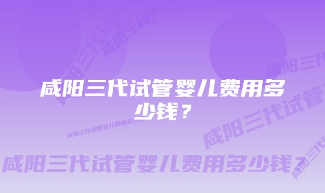 咸阳三代试管婴儿费用多少钱？