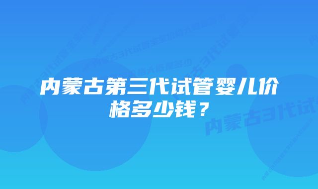 内蒙古第三代试管婴儿价格多少钱？