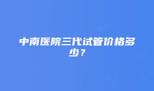 中南医院三代试管价格多少？