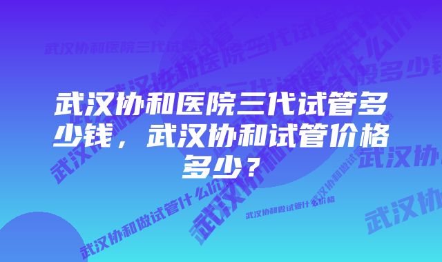 武汉协和医院三代试管多少钱，武汉协和试管价格多少？