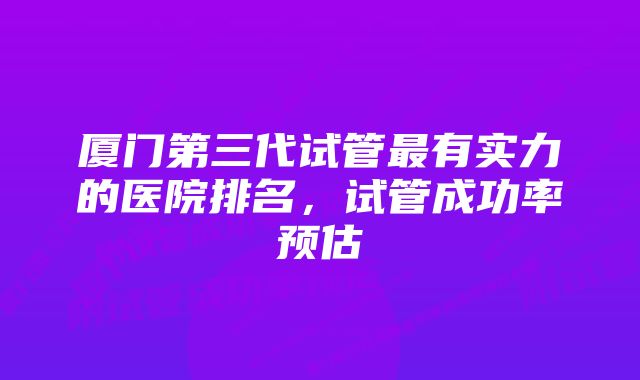 厦门第三代试管最有实力的医院排名，试管成功率预估