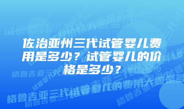 佐治亚州三代试管婴儿费用是多少？试管婴儿的价格是多少？