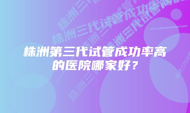 株洲第三代试管成功率高的医院哪家好？