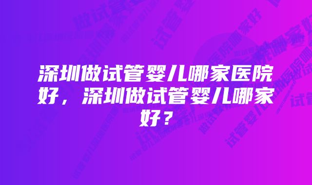 深圳做试管婴儿哪家医院好，深圳做试管婴儿哪家好？