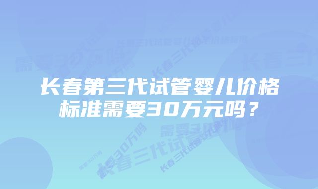 长春第三代试管婴儿价格标准需要30万元吗？