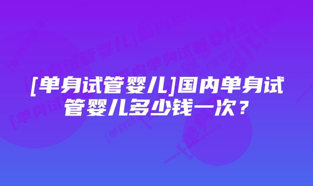 [单身试管婴儿]国内单身试管婴儿多少钱一次？