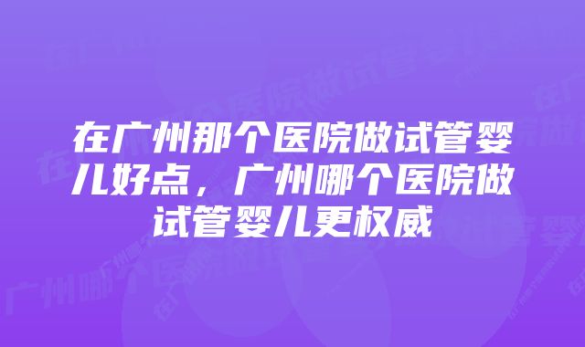 在广州那个医院做试管婴儿好点，广州哪个医院做试管婴儿更权威