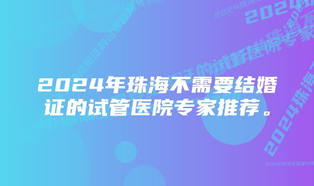 2024年珠海不需要结婚证的试管医院专家推荐。