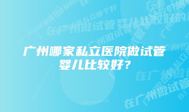 广州哪家私立医院做试管婴儿比较好？