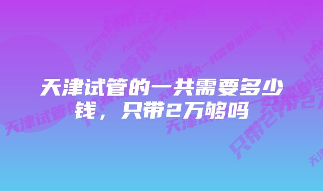 天津试管的一共需要多少钱，只带2万够吗