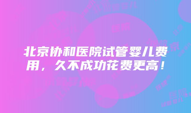 北京协和医院试管婴儿费用，久不成功花费更高！