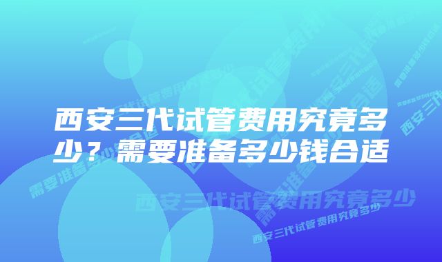 西安三代试管费用究竟多少？需要准备多少钱合适