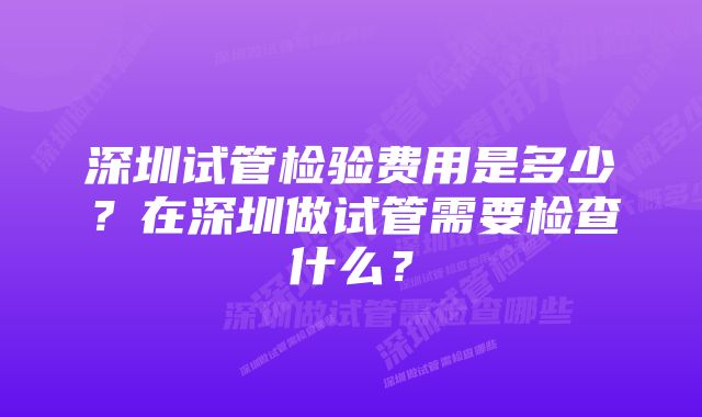 深圳试管检验费用是多少？在深圳做试管需要检查什么？