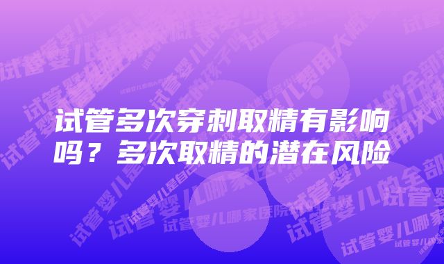 试管多次穿刺取精有影响吗？多次取精的潜在风险