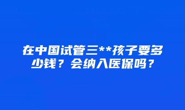 在中国试管三**孩子要多少钱？会纳入医保吗？