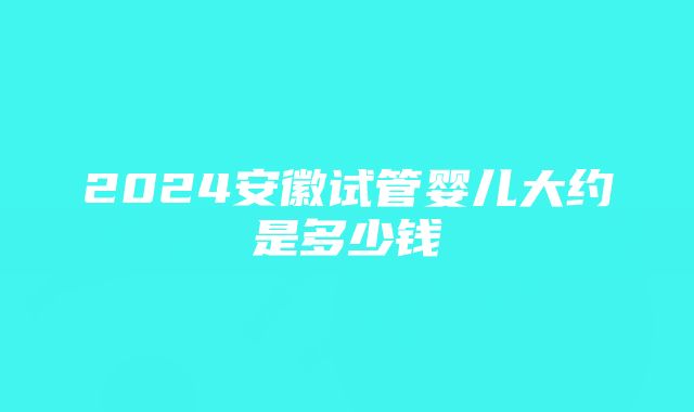 2024安徽试管婴儿大约是多少钱