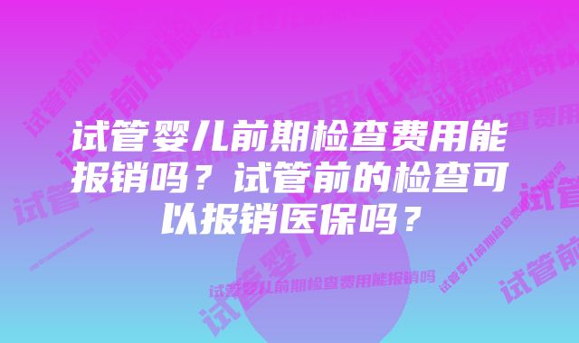 试管婴儿前期检查费用能报销吗？试管前的检查可以报销医保吗？