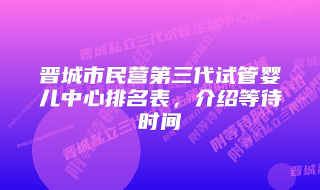 晋城市民营第三代试管婴儿中心排名表，介绍等待时间