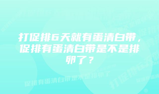 打促排6天就有蛋清白带，促排有蛋清白带是不是排卵了？