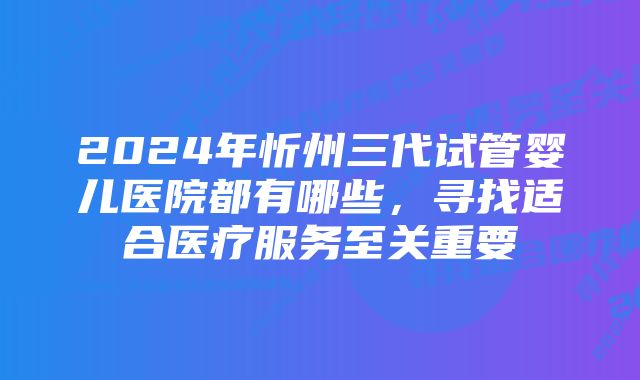 2024年忻州三代试管婴儿医院都有哪些，寻找适合医疗服务至关重要