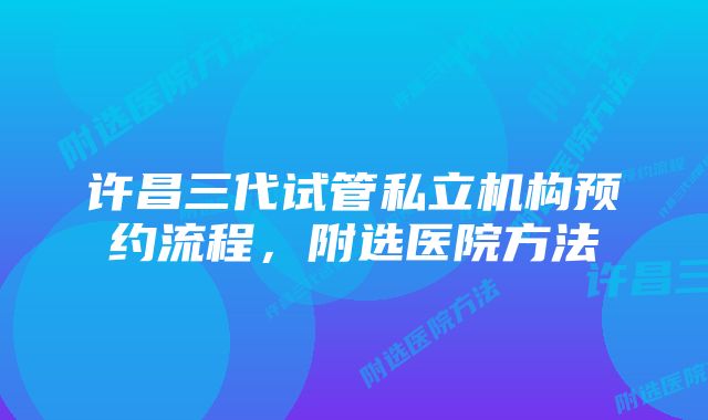 许昌三代试管私立机构预约流程，附选医院方法