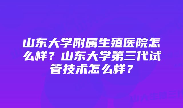 山东大学附属生殖医院怎么样？山东大学第三代试管技术怎么样？