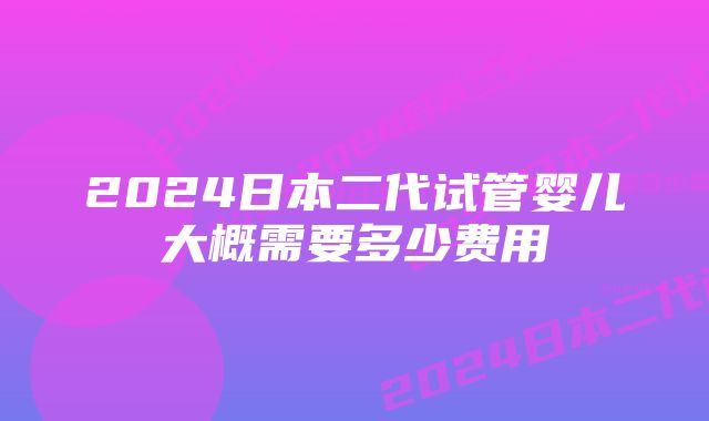 2024日本二代试管婴儿大概需要多少费用