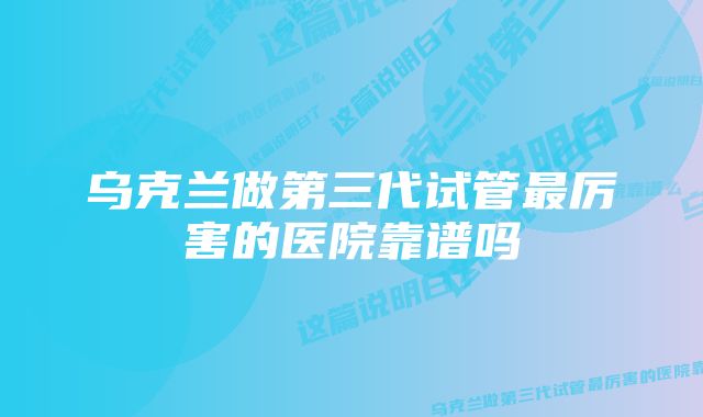 乌克兰做第三代试管最厉害的医院靠谱吗