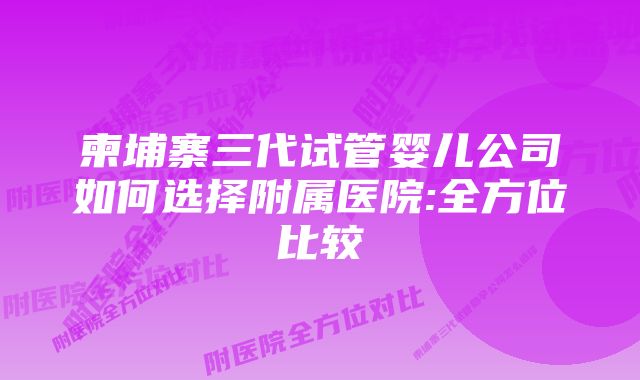 柬埔寨三代试管婴儿公司如何选择附属医院:全方位比较