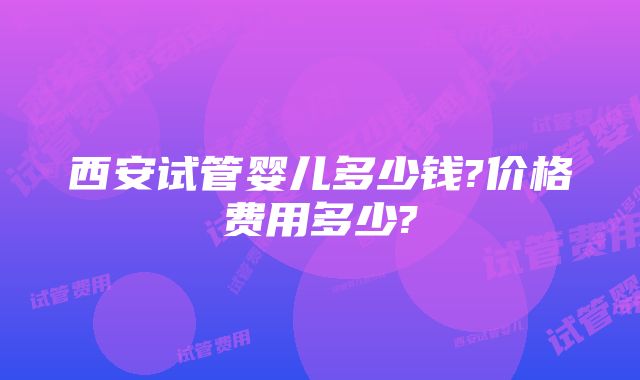 西安试管婴儿多少钱?价格费用多少?