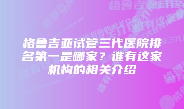 格鲁吉亚试管三代医院排名第一是哪家？谁有这家机构的相关介绍