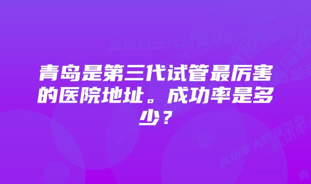 青岛是第三代试管最厉害的医院地址。成功率是多少？