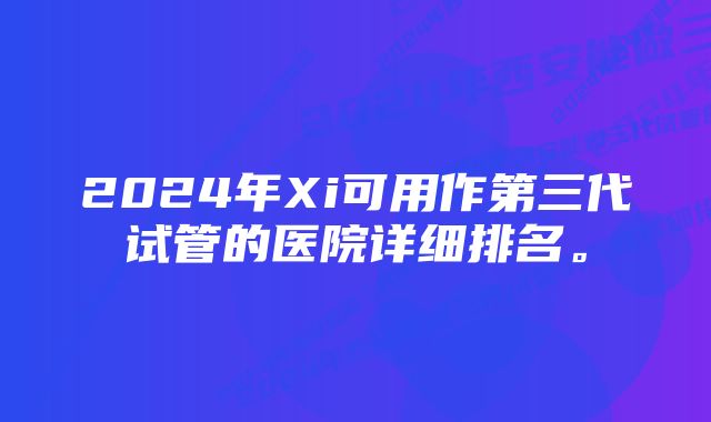 2024年Xi可用作第三代试管的医院详细排名。