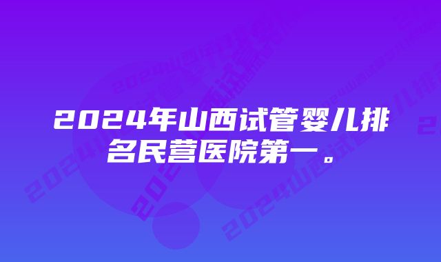 2024年山西试管婴儿排名民营医院第一。