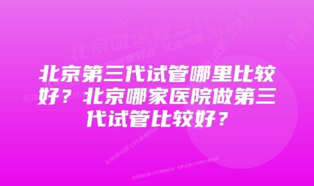 北京第三代试管哪里比较好？北京哪家医院做第三代试管比较好？