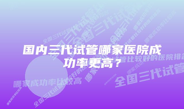 国内三代试管哪家医院成功率更高？