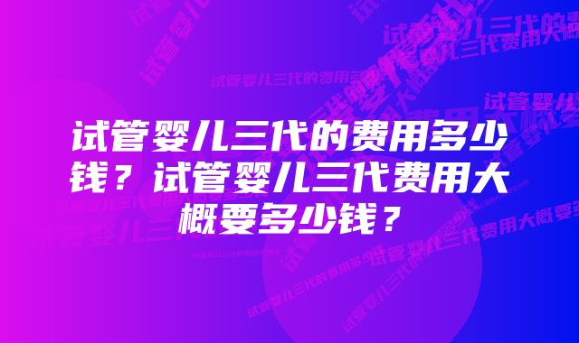 试管婴儿三代的费用多少钱？试管婴儿三代费用大概要多少钱？