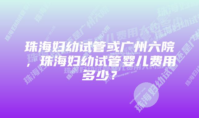 珠海妇幼试管或广州六院，珠海妇幼试管婴儿费用多少？